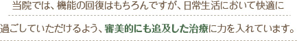 当院では、機能の回復はもちろんですが、日常生活において快適に
過ごしていただけるよう、審美的にも追及した治療に力を入れています。