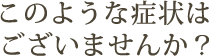 このような症状はございませんか？