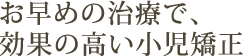 お早めの治療で、効果の高い小児矯正